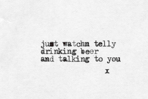just watchm n telly drinking beer and talking to you x