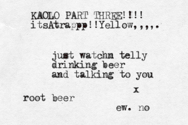 just watchm n telly drinking beer and talking to you x root beer ew. no KAOLO PART THREE!!!! itsAtrappp!!Yellow,,,,.