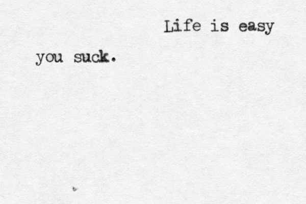 Life is easy you suck. 