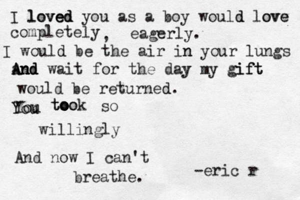 I loved loved ed you as a boy would d love e ovv completely , eagerly. I would d be the air in n your lungs and wait for the day y my gift gift And An nd n would be returned d. Y You u You took to o o o oo so willingly And now I can't breathe. -eric r 