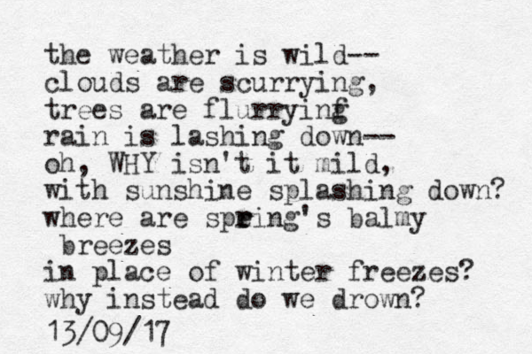 the weather is wild-- clouds are scurrying, trees are flurryinf g rain is lashing down-- oh, WHY isn't it mild, with sunshine splashing down? where are speing r r 's balmy breezes in place of winter freezes? why instead do we drown? 13/09/17
