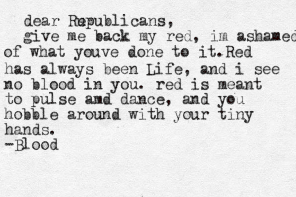 dear Ru epublicans, give me back my red, im ashamed of what youve done to it.Red has always been Life, and i see no blood in you. red is meant to pulse amd dance, and you hobble around with your tiny hands. -Blood .