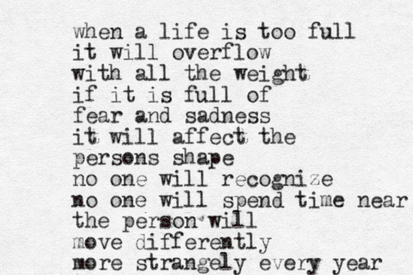 when a life is too full it will overflow with all the weight if it is full of fear and sadness it will affect the persons shape no one will recognize no one will spend time near the person will move differently more strangely every year 