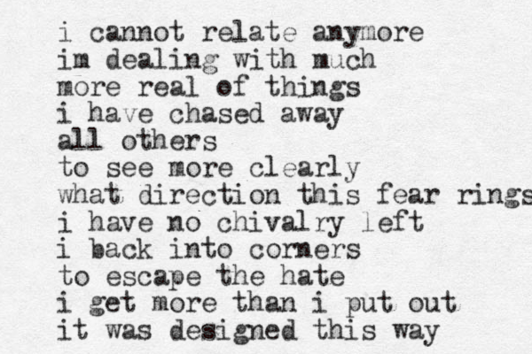 i cannot relate anymore im dealing with much more real of things i have chased away all others to see more clearly what direction this fear rings i have no chivalry left i back into corners to escape the hate i get more than i put out it was designed this way 
