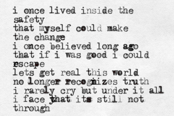 i once lived inside the safety that myself could make the change i once believed long sg ago that if i was good i could rscape e e lets get real this world no longer recogi n nizes truth i rarely cry but under it all i face yh t that its still not through