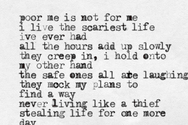 poor me is not for me i live the scariest life ive ever had all the hours add up slowly they creep in, i hold onto my other hand the safe ones all at r re laughing they mc ock my plans to find a way never living like a thief stealing life for one more day