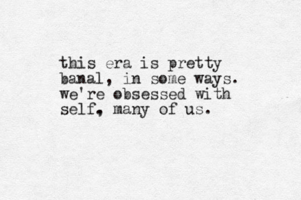 this era is pretty banal, in some ways. we're obsessed with self. , many of us.