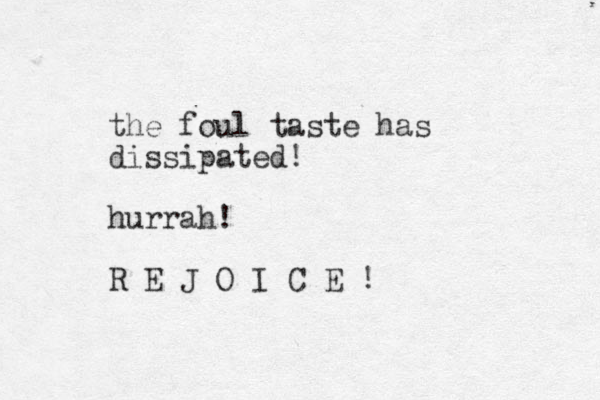 the foul taste has dissipated! hurrah! R E J O I C E !