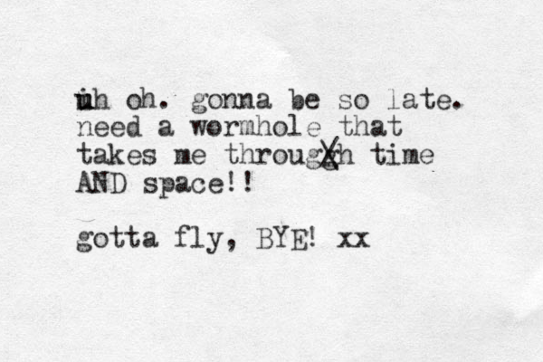 ih oh u u u . gonna be so late. need a wormhole that takes me througg / \ h time AND space!! gotta fly, BYE! xx