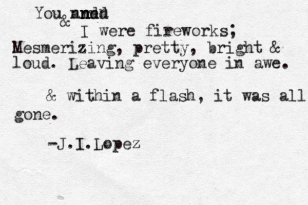 You are n n n ndd nnnn n & I were fireworks; Mesmerizing, pretty, bright & loud. Leaving everyone in awe. & within a flash, it was all gone . -J.I.Lopez z z 