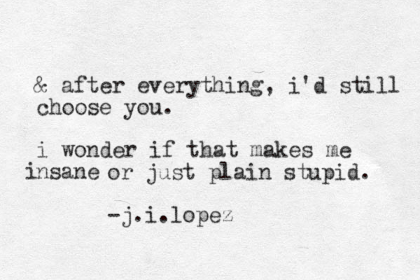 & after everything, i'd still choose you . i wonder if that makes me nsane i or just plain stupid. -j.i.lopez