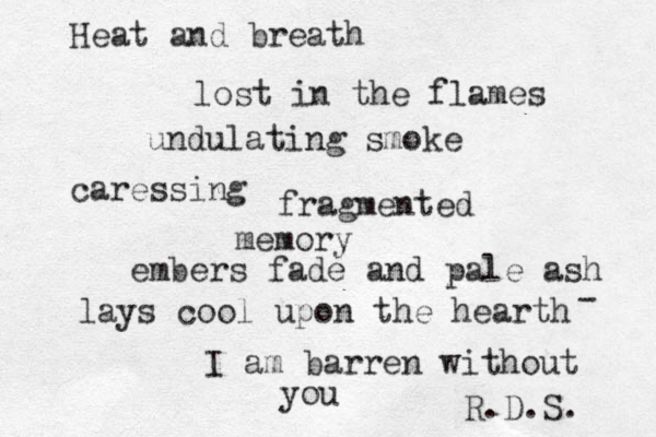 Heat and breath lost in the flames undulating smoke caressing fragmented memory embers fade and pale ash lays cool upon the hearth I am barren without you R.D.S. - 