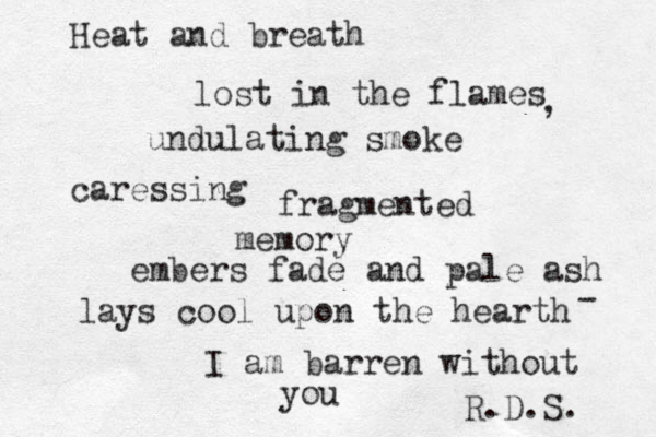 Heat and breath lost in the flames undulating smoke caressing fragmented memory embers fade and pale ash lays cool upon the hearth I am barren without you R.D.S. - , 