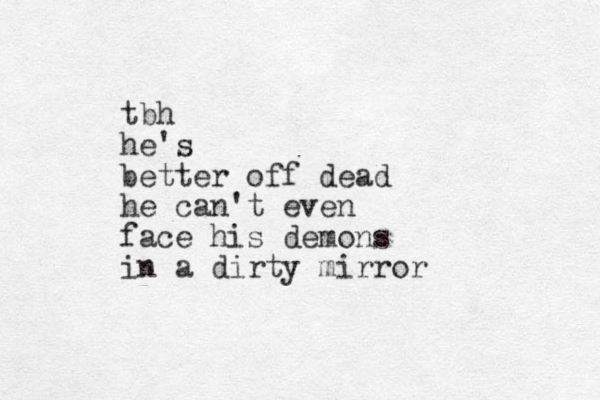 tbh he's better off dead he can't even face his demons in a dirty mirror