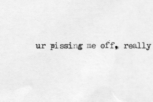 ur pissing me off. , really 
