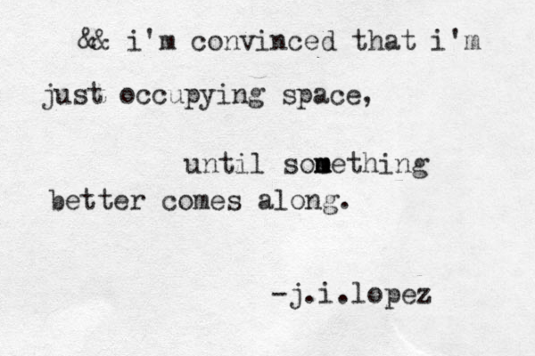 && i'm convinced that i'm just occupying space, until soe m m mething better comes along. -j.i.lopez 