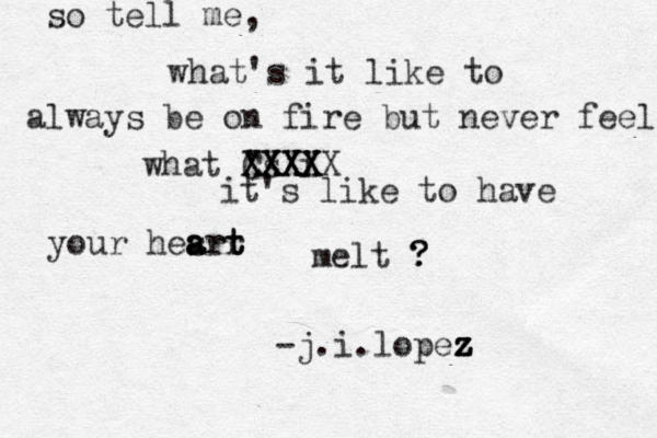so tell me, what's it like to always be on fire but never feel what 's i XXXX XXXX CXXXX it's like to have your hesrt a a art r t melt ? ? ? -j.i.lopez z z z z 