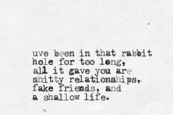 uve been in that rabbit hole for too long, all it gave you are shitty relationa ships, fake friends, and a shallow life.