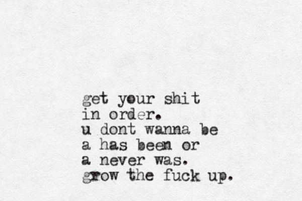 get your shit in order. u dont wanna be a has been or a never was. grow the fuck up.