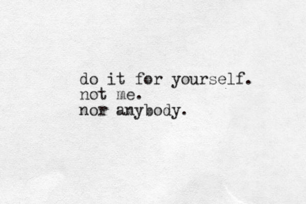do it for yourself. not me. nor anybody.