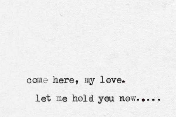 come here, my love. let me hold you now..... 