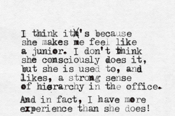 I think itm / \'s because she makes me feel like a junior. I don't rhink she consciously does it, but she is used to, ans likes, a strong sense of hisrarchy in the office. t And in fact, I have more experience than she does! e e d d 