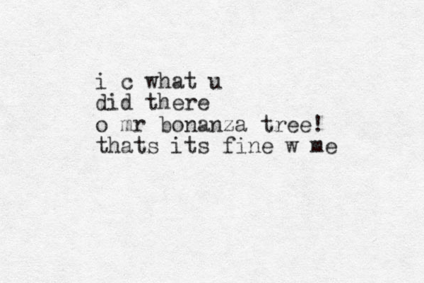 i c what u did there o mr bonanza tree! thats its fine w me