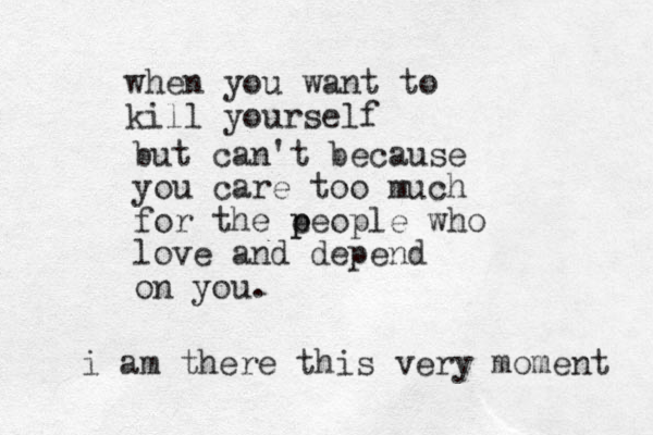 when you want to kill yourself but can't because you care too much for the e p people who love and depend on you. i am there this very moment 