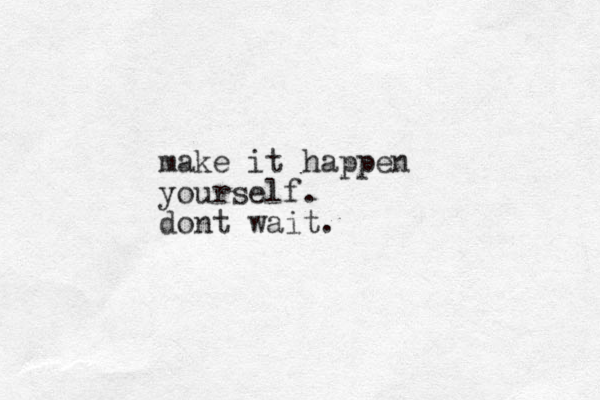 make it happen yourself. dont wait.