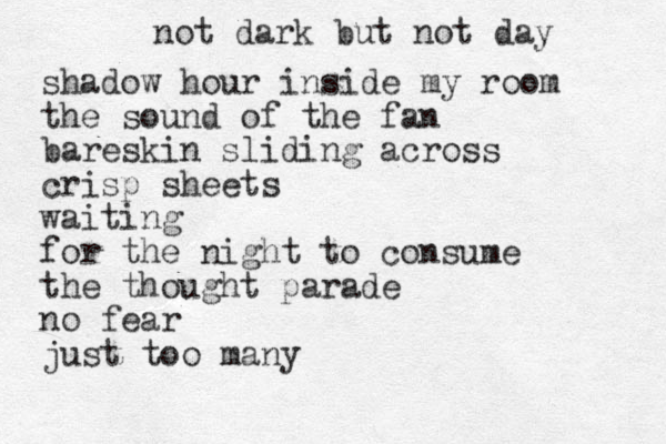 not dark but not day shadow hour inside my room the sound of the fan bareskin sliding across crisp sheets waiting for the night to consume the thought parade no fear just too many 