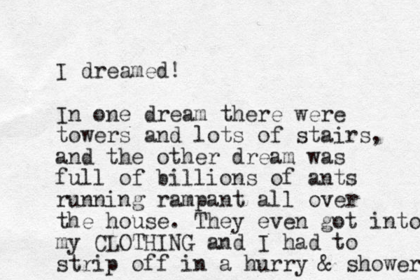 I dreamed! In one dream there were towers and lots of stairs, and the other dream was full of billions of ants running rampant all over the house. They even got into my CLOTHING and I had to strip off in a hurry & shower 
