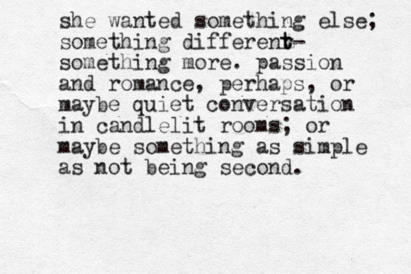 she wanted something else; something differenr t t- something more. passion and romance, perhaps, or maybe quiet conversation in candlelit rooms; or maybe something as simple as not being second.