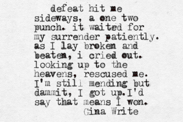 defeat hit me sideways, a one two punch. it waitrd e for my surrender patiently. as I lay broken and beaten, i cried out. looking up to the heavens, rescused me. I'm still mending but dammit, I got up. I'd say that means I won. Gina Write 
