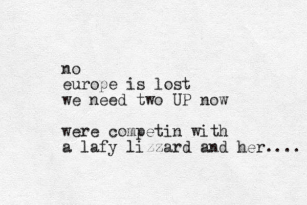 no europe is lost we need two UP now were competin with a lafy lizzard and her.... 