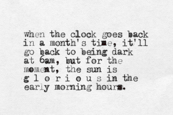 when the clock goes back in a month's time, it'll go back to being dark at 6am, but for the moment, the sun is g l o r i o u s in the early morning hours.