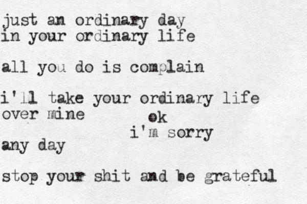just an ordinary day in your ordinary life all you do is complain i'll take your ordinary life over mine any day stop your shit and be grateful ok m sorry i'