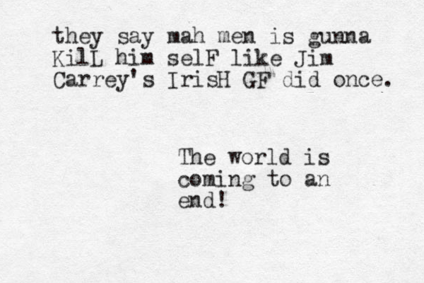 The world is coming to an end! they say mah men is gunna KilL him selF like Jim Carrey's IrisH GF did once. 