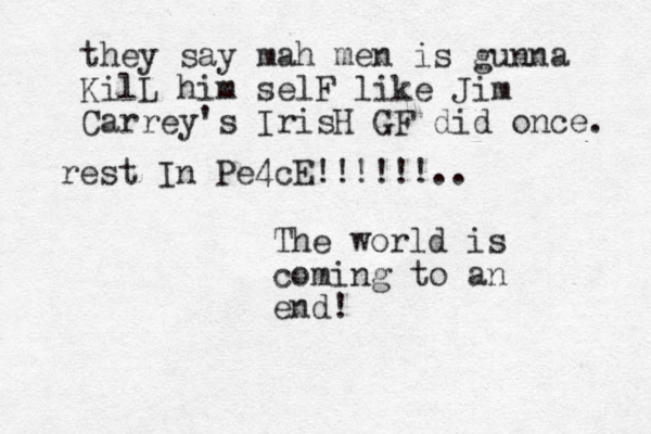 The world is coming to an end! they say mah men is gunna KilL him selF like Jim Carrey's IrisH GF did once. rest In Pe4cE!!!!!!..