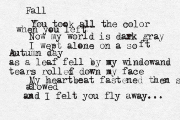 Fall You took all the color when you left Now my world is dark gray I wept alone on a so ft Autumn day as a leaf fell by w my windowand tears rollef d down my face My heartbeat fastened then sl alowed s and I felt you fly away... 