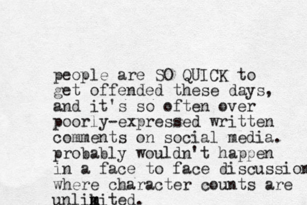 people are SO QUICK to get offended these days, and it's so often over poorly-expressed written comments on social media. probably wouldn't happen in a face to face discussion where character counts are unlikited m m .