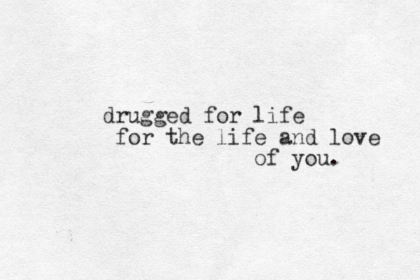 drugged for life for the life and love of you.