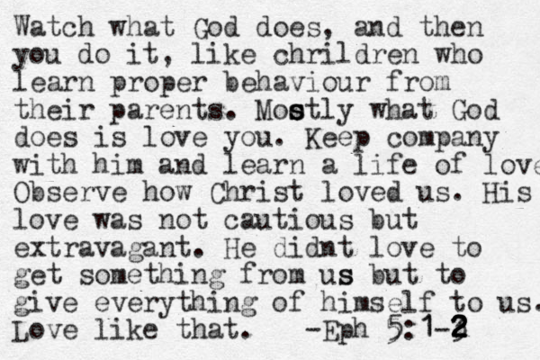 Watch what God does, and then you do it, like chrildren who learn proper behaviour from their parents. Moo s s s stly what God does is love you. Keep company with him and learn a life of love Observe how Christ loved us. His love was not cautious but extravagant. He didnt love to get something from us s but to give everything of himself to us. Love like that. -Eph 5:1-3 2 2 2 2 1 5 