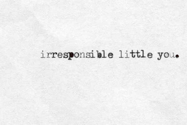 irresponsible little you. 