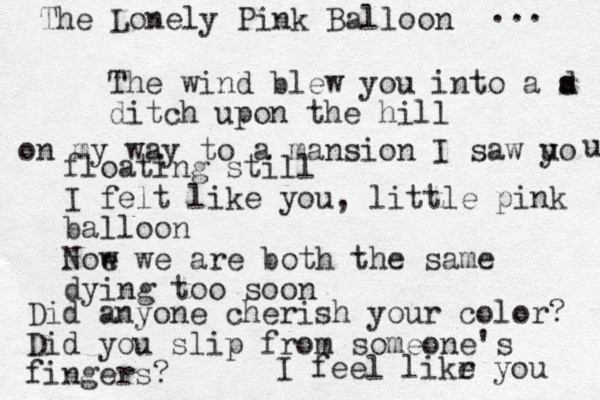 The Lonely Pink Balloon ... The wind blew you into a d s a ditch upon the hill on my way to a mansion I saw uo y u floating still I felt like you, little pink balloon Noe w we are both the same dying too soon Did anyone cherish your color? Did you slip from someone's fingers? I feel likr e you 