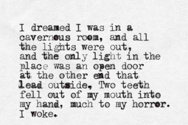 I dreamed I was in a cavernous room, and all the lights were out, and the only light in the place was an open door at the other end that lead outside, . Two teeth fell out of my mouth into my hand, much to my horror. I woke.