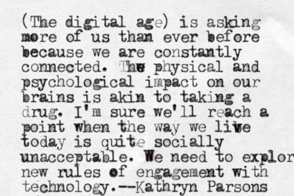 (The digital age) is asking more of us than ever before because we are constantly connected. Thw e e physical and psychological impact on our brains is akin to taking a drug. I'm sure we'll reach a point when the way we libe v v today is quite socially unacceptable. We need to explore new rules of engagement with technology.--Kathryn Parsons 