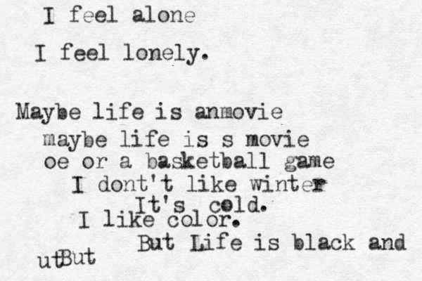 I feel alone I feel lonely . Maybe life is anmovie maybe life is s movie oe or a basketball game I dont't like winter It's cold. I like color. But Life is black and ut But 