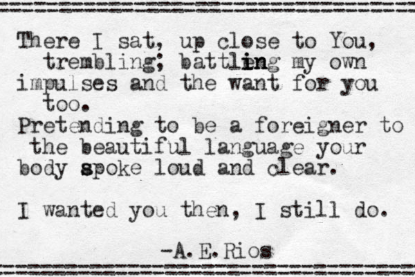 There I sat, up close to You, trembling; battle i in in ng my own impulses and the want for you too. Pretending to be a foreigner to the beautiful language your body a s spoke loud and clear. I wanted you then, I still do. =================================== -A.E.Rios =================================== 