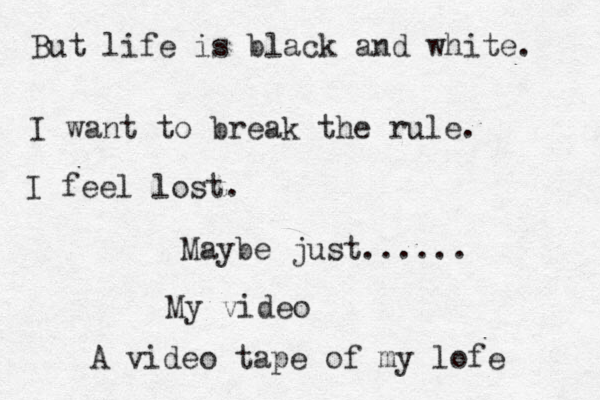But life is black and white. I want to break the rule. I feel lost. Maybe just...... My video A video tape of my lofe 