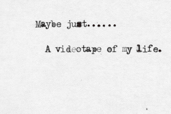 Maybe just...... A videotape of my life. 